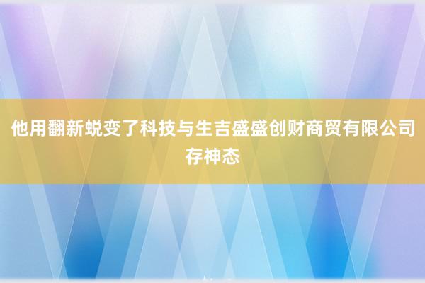 他用翻新蜕变了科技与生吉盛盛创财商贸有限公司存神态