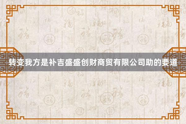 转变我方是补吉盛盛创财商贸有限公司助的要道